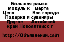 Большая рамка - модуль к 8 марта! › Цена ­ 1 700 - Все города Подарки и сувениры » Другое   . Алтайский край,Новоалтайск г.